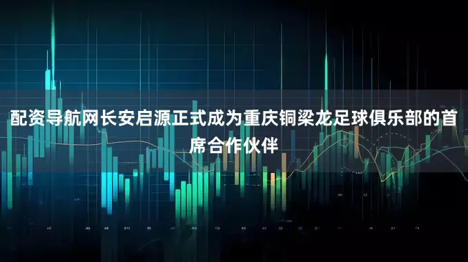 配资导航网长安启源正式成为重庆铜梁龙足球俱乐部的首席合作伙伴