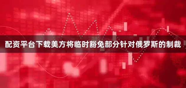 配资平台下载美方将临时豁免部分针对俄罗斯的制裁