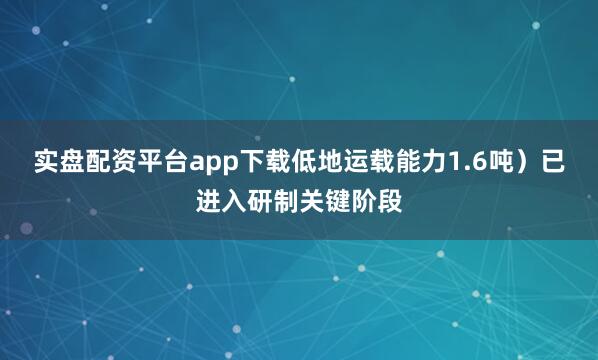 实盘配资平台app下载低地运载能力1.6吨）已进入研制关键阶段